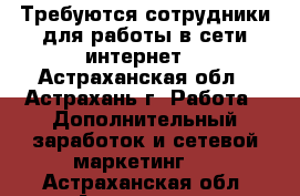 Требуются сотрудники для работы в сети интернет. - Астраханская обл., Астрахань г. Работа » Дополнительный заработок и сетевой маркетинг   . Астраханская обл.,Астрахань г.